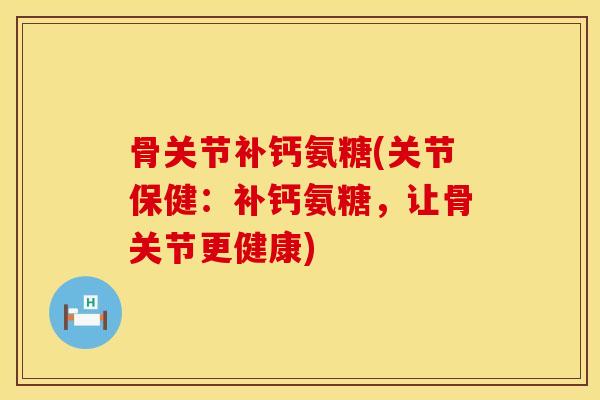 骨关节补钙氨糖(关节保健：补钙氨糖，让骨关节更健康)