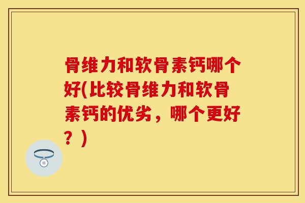 骨维力和软骨素钙哪个好(比较骨维力和软骨素钙的优劣，哪个更好？)