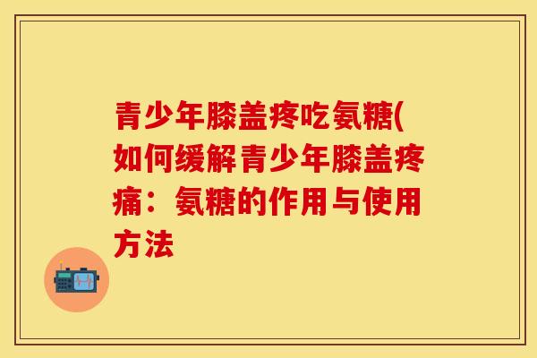 青少年膝盖疼吃氨糖(如何缓解青少年膝盖:氨糖的作用与使用方法 青少年膝盖疼吃氨糖(如何缓解青少年膝盖:氨糖的作用与使用方法