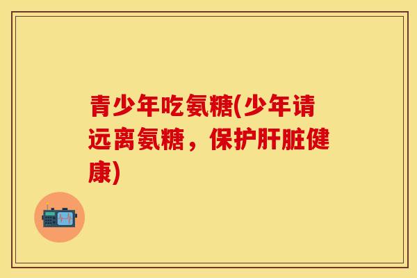 青少年吃氨糖(少年请远离氨糖，保护肝脏健康)