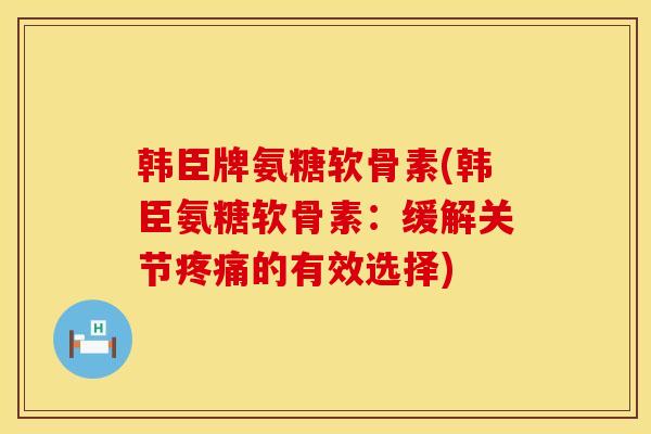 韩臣牌氨糖软骨素(韩臣氨糖软骨素：缓解关节疼痛的有效选择)