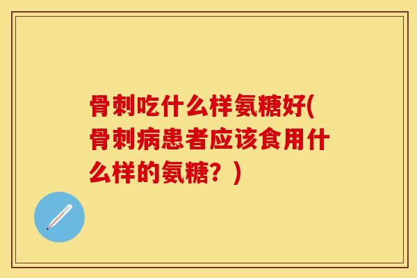 骨刺吃什么样氨糖好(骨刺病患者应该食用什么样的氨糖?)