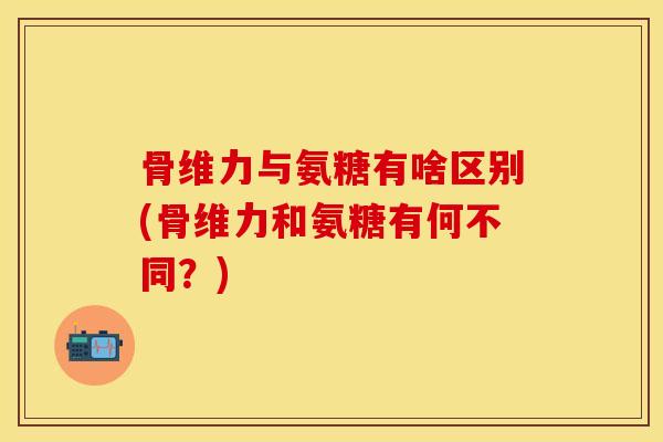 骨维力与氨糖有啥区别(骨维力和氨糖有何不同?)
