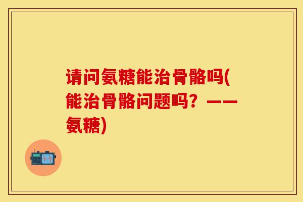 请问氨糖能骨骼吗(能骨骼问题吗?——氨糖) 请问氨糖能骨骼吗(能骨骼问题吗?——氨糖)