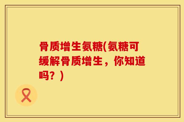骨质增生氨糖(氨糖可缓解骨质增生，你知道吗？)