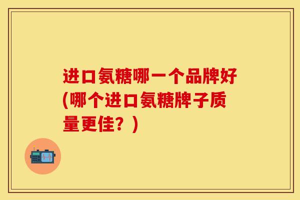 进口氨糖哪一个品牌好(哪个进口氨糖牌子质量更佳?) 进口氨糖哪一个品牌好(哪个进口氨糖牌子质量更佳?)