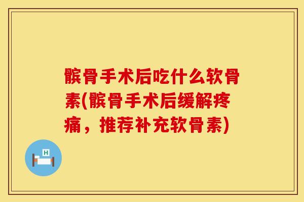 髌骨手术后吃什么软骨素(髌骨手术后缓解疼痛，推荐补充软骨素)