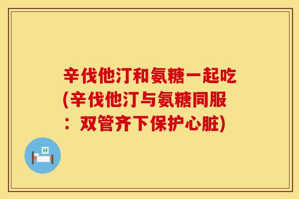 辛伐他汀和氨糖一起吃(辛伐他汀与氨糖同服：双管齐下保护心脏)