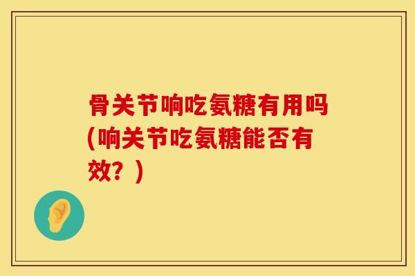 骨关节响吃氨糖有用吗(响关节吃氨糖能否有效？)