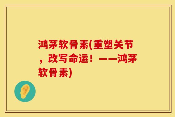 鸿茅软骨素(重塑关节，改写命运！——鸿茅软骨素)