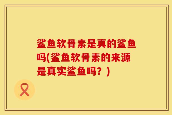 鲨鱼软骨素是真的鲨鱼吗(鲨鱼软骨素的来源是真实鲨鱼吗？)