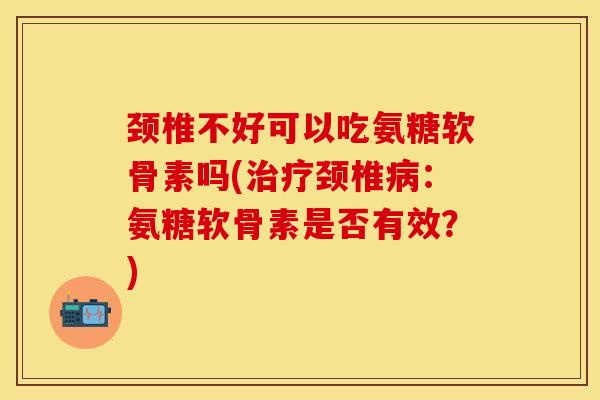 颈椎不好可以吃氨糖软骨素吗(治疗颈椎病：氨糖软骨素是否有效？)