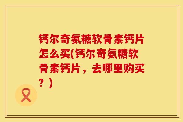 钙尔奇氨糖软骨素钙片怎么买(钙尔奇氨糖软骨素钙片，去哪里购买？)