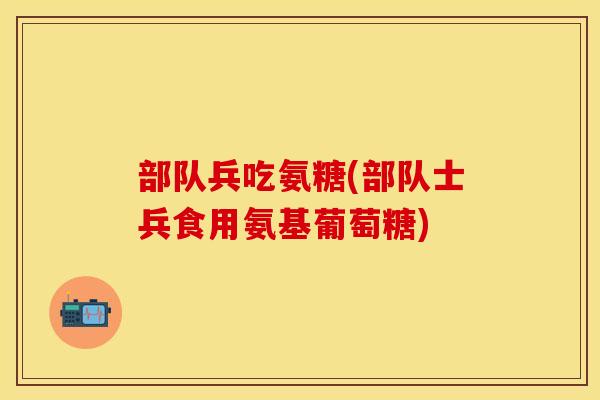 部队兵吃氨糖(部队士兵食用氨基葡萄糖)
