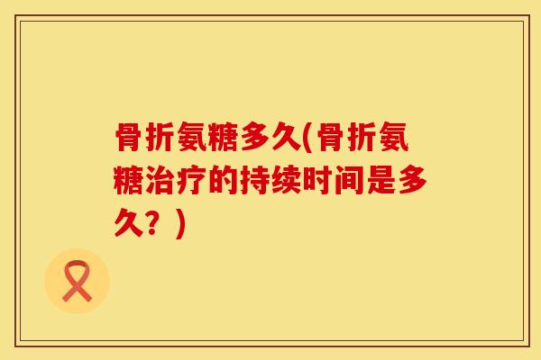 骨折氨糖多久(骨折氨糖治疗的持续时间是多久？)