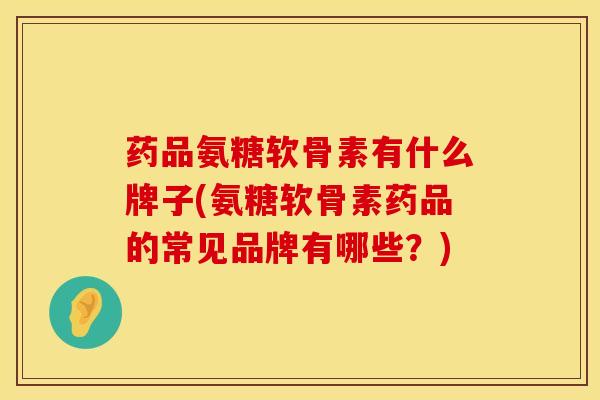 药品氨糖软骨素有什么牌子(氨糖软骨素药品的常见品牌有哪些?)