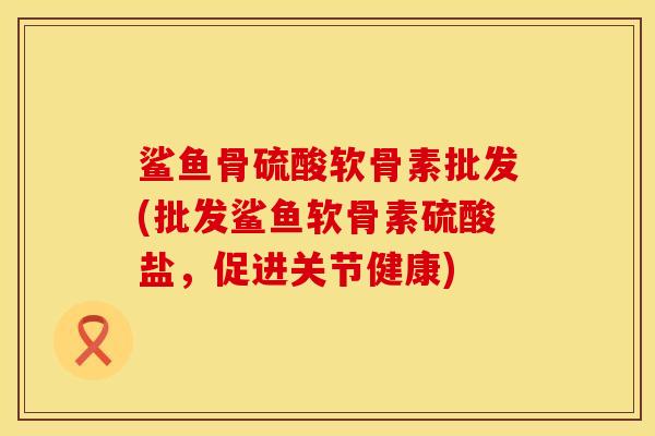 鲨鱼骨硫酸软骨素批发(批发鲨鱼软骨素硫酸盐,促进关节健康)
