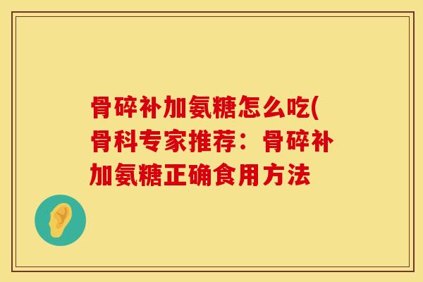 骨碎补加氨糖怎么吃(骨科专家推荐：骨碎补加氨糖正确食用方法