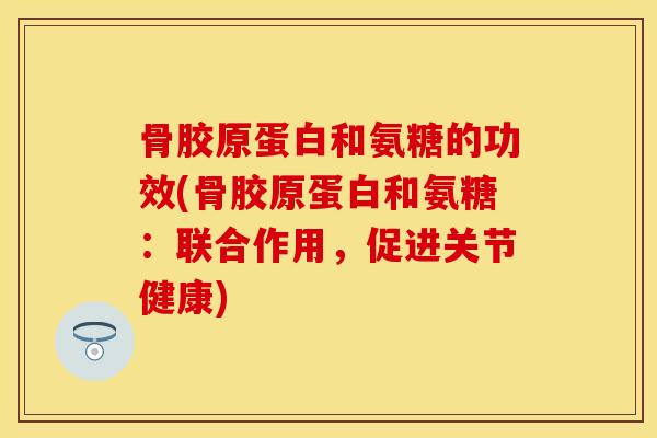 骨胶原蛋白和氨糖的功效(骨胶原蛋白和氨糖：联合作用，促进关节健康)