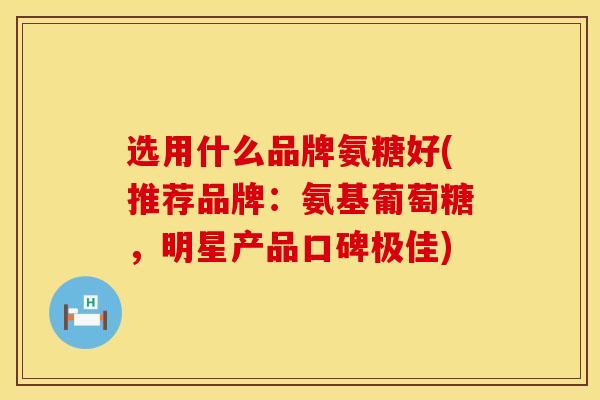 选用什么品牌氨糖好(推荐品牌：氨基葡萄糖，明星产品口碑极佳)
