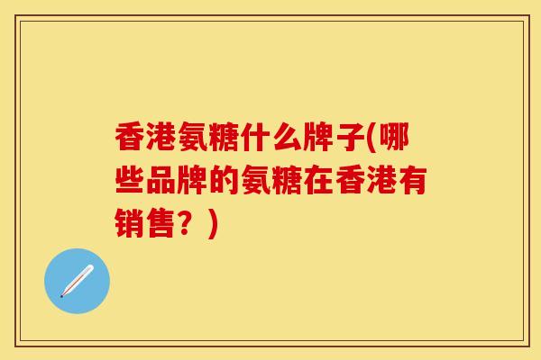 香港氨糖什么牌子(哪些品牌的氨糖在香港有销售？)