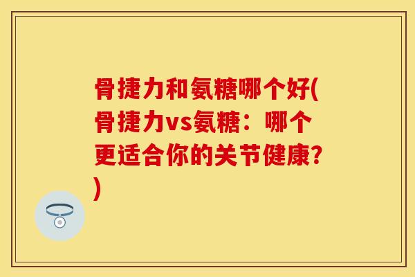 骨捷力和氨糖哪个好(骨捷力vs氨糖：哪个更适合你的关节健康？)