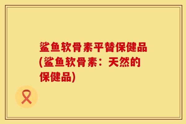 鲨鱼软骨素平替保健品(鲨鱼软骨素：天然的保健品)