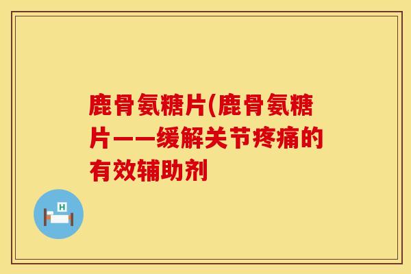 鹿骨氨糖片(鹿骨氨糖片——缓解关节疼痛的有效辅助剂