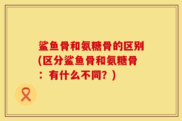 鲨鱼骨和氨糖骨的区别(区分鲨鱼骨和氨糖骨：有什么不同？)