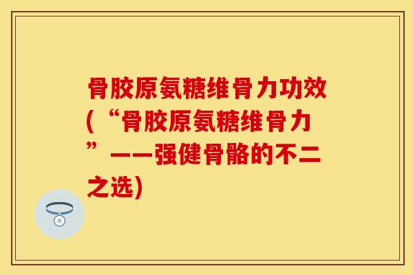 骨胶原氨糖维骨力功效(“骨胶原氨糖维骨力”——强健骨骼的不二之选)