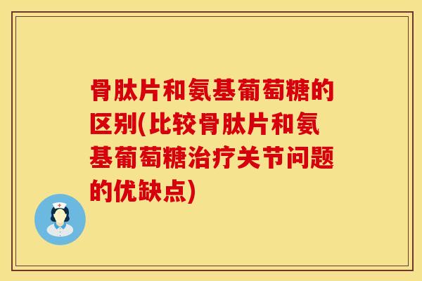 骨肽片和氨基葡萄糖的区别(比较骨肽片和氨基葡萄糖治疗关节问题的优缺点)