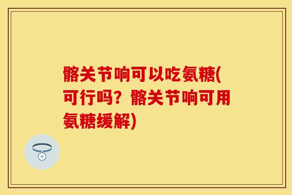 髂关节响可以吃氨糖(可行吗？髂关节响可用氨糖缓解)