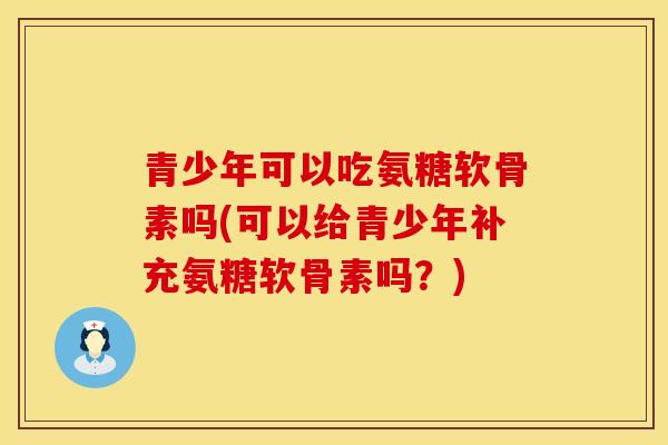 青少年可以吃氨糖软骨素吗(可以给青少年补充氨糖软骨素吗？)