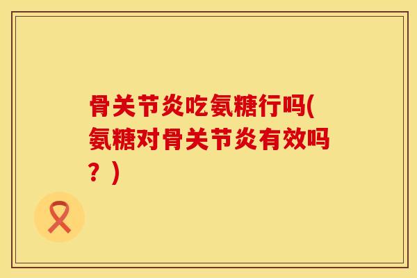 骨关节炎吃氨糖行吗(氨糖对骨关节炎有效吗？)