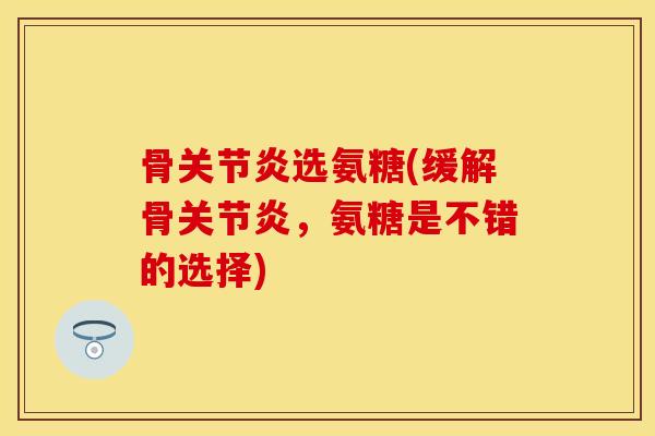 骨关节炎选氨糖(缓解骨关节炎，氨糖是不错的选择)