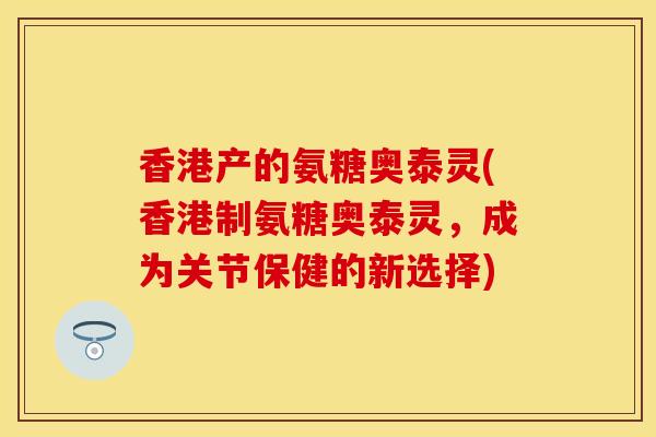 香港产的氨糖奥泰灵(香港制氨糖奥泰灵，成为关节保健的新选择)