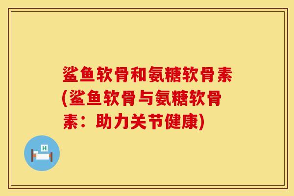 鲨鱼软骨和氨糖软骨素(鲨鱼软骨与氨糖软骨素：助力关节健康)