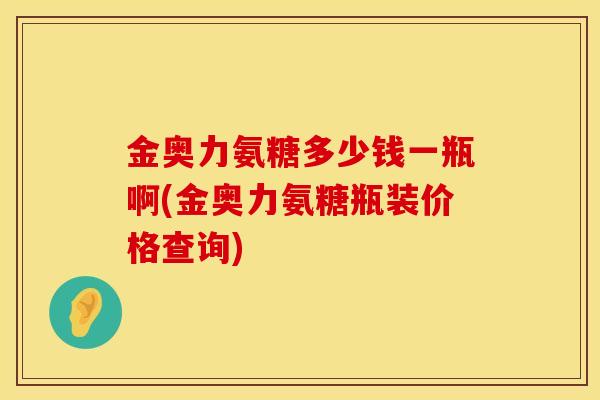 金奥力氨糖多少钱一瓶啊(金奥力氨糖瓶装价格查询)