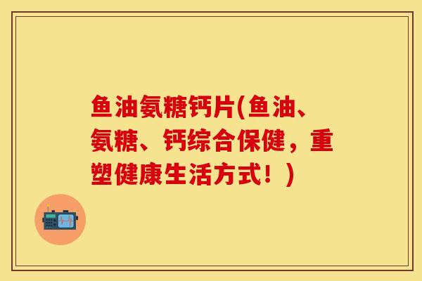 鱼油氨糖钙片(鱼油、氨糖、钙综合保健,重塑健康生活方式!) 鱼油氨糖钙片(鱼油、氨糖、钙综合保健,重塑健康生活方式!)