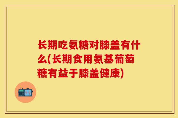 长期吃氨糖对膝盖有什么(长期食用氨基葡萄糖有益于膝盖健康)