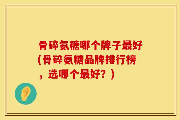 骨碎氨糖哪个牌子最好(骨碎氨糖品牌排行榜，选哪个最好？)