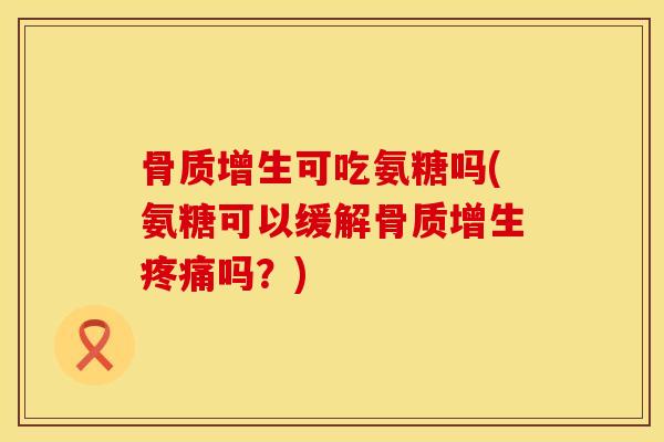 骨质增生可吃氨糖吗(氨糖可以缓解骨质增生疼痛吗？)