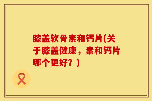 膝盖软骨素和钙片(关于膝盖健康，素和钙片哪个更好？)