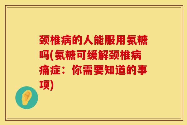 颈椎病的人能服用氨糖吗(氨糖可缓解颈椎病痛症：你需要知道的事项)