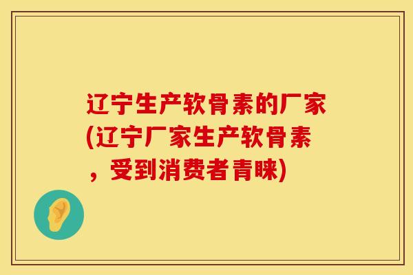 辽宁生产软骨素的厂家(辽宁厂家生产软骨素，受到消费者青睐)