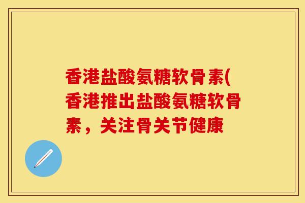 香港盐酸氨糖软骨素(香港推出盐酸氨糖软骨素，关注骨关节健康