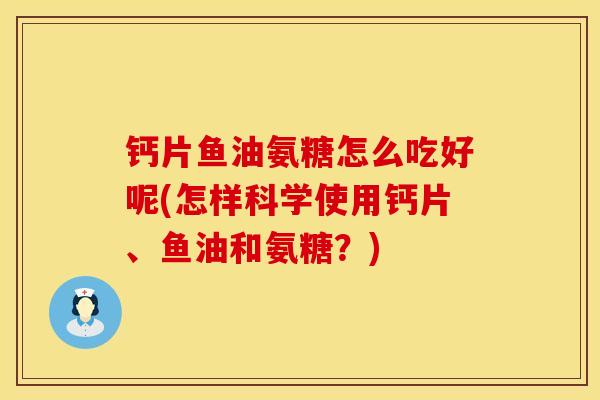 钙片鱼油氨糖怎么吃好呢(怎样科学使用钙片、鱼油和氨糖？)