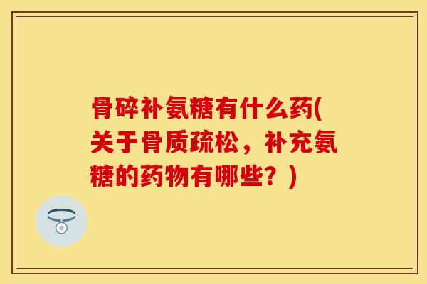 骨碎补氨糖有什么药(关于骨质疏松，补充氨糖的药物有哪些？)