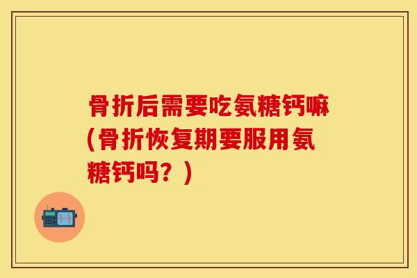 骨折后需要吃氨糖钙嘛(骨折恢复期要服用氨糖钙吗？)