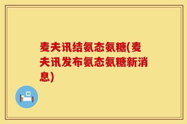 麦夫讯结氨态氨糖(麦夫讯发布氨态氨糖新消息) 麦夫讯结氨态氨糖(麦夫讯发布氨态氨糖新消息)